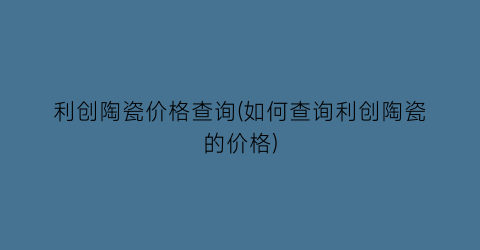 利创陶瓷价格查询(如何查询利创陶瓷的价格)