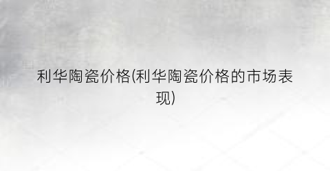 利华陶瓷价格(利华陶瓷价格的市场表现)