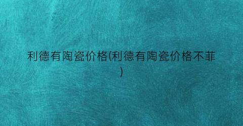 利德有陶瓷价格(利德有陶瓷价格不菲)