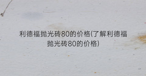 利德福抛光砖80的价格(了解利德福抛光砖80的价格)