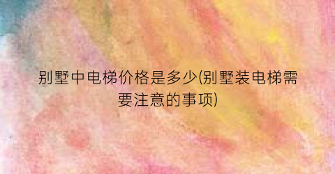 别墅中电梯价格是多少(别墅装电梯需要注意的事项)