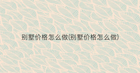 别墅价格怎么做(别墅价格怎么做)