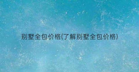 “别墅全包价格(了解别墅全包价格)