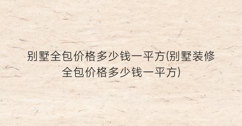 别墅全包价格多少钱一平方(别墅装修全包价格多少钱一平方)