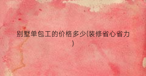 别墅单包工的价格多少(装修省心省力)