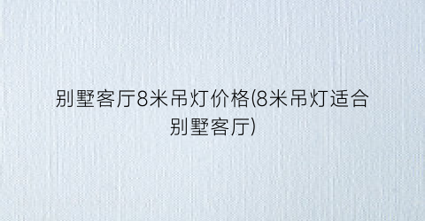 别墅客厅8米吊灯价格(8米吊灯适合别墅客厅)