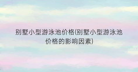 别墅小型游泳池价格(别墅小型游泳池价格的影响因素)