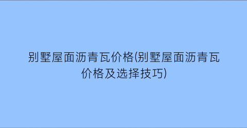 别墅屋面沥青瓦价格(别墅屋面沥青瓦价格及选择技巧)