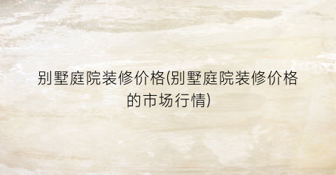 别墅庭院装修价格(别墅庭院装修价格的市场行情)