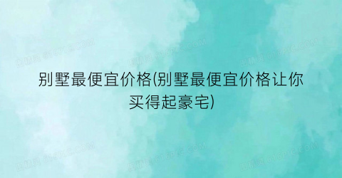别墅最便宜价格(别墅最便宜价格让你买得起豪宅)