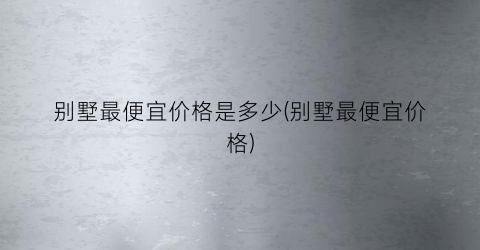 别墅最便宜价格是多少(别墅最便宜价格)