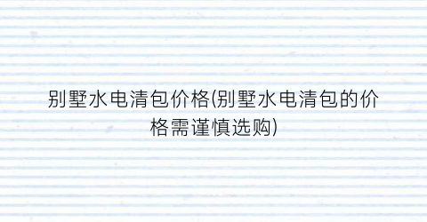别墅水电清包价格(别墅水电清包的价格需谨慎选购)