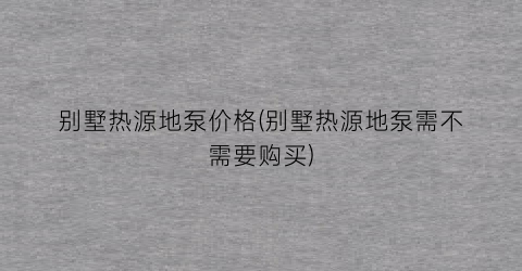 别墅热源地泵价格(别墅热源地泵需不需要购买)