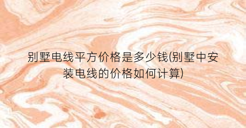 别墅电线平方价格是多少钱(别墅中安装电线的价格如何计算)