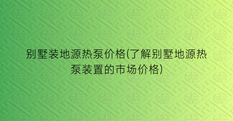 别墅装地源热泵价格(了解别墅地源热泵装置的市场价格)