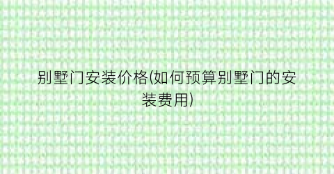 别墅门安装价格(如何预算别墅门的安装费用)