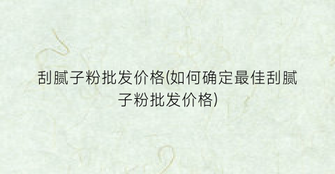 刮腻子粉批发价格(如何确定最佳刮腻子粉批发价格)
