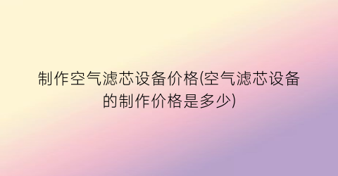 “制作空气滤芯设备价格(空气滤芯设备的制作价格是多少)