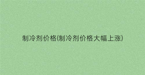 制冷剂价格(制冷剂价格大幅上涨)