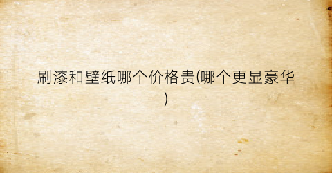 刷漆和壁纸哪个价格贵(哪个更显豪华)