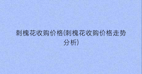 刺槐花收购价格(刺槐花收购价格走势分析)