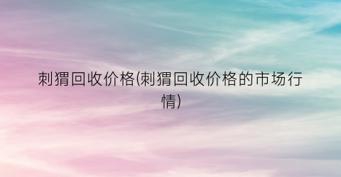 刺猬回收价格(刺猬回收价格的市场行情)