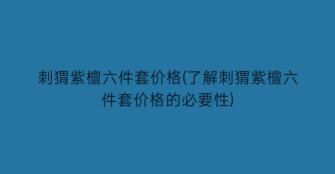 刺猬紫檀六件套价格(了解刺猬紫檀六件套价格的必要性)