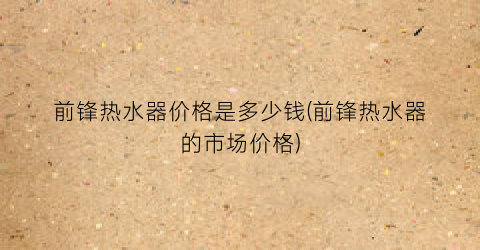 前锋热水器价格是多少钱(前锋热水器的市场价格)
