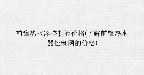 前锋热水器控制阀价格(了解前锋热水器控制阀的价格)