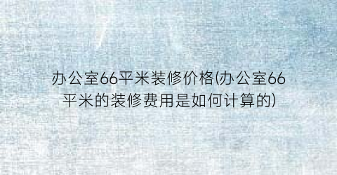 办公室66平米装修价格(办公室66平米的装修费用是如何计算的)