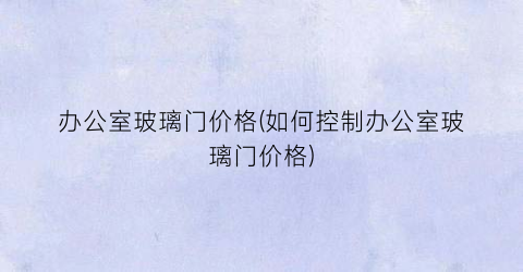 办公室玻璃门价格(如何控制办公室玻璃门价格)