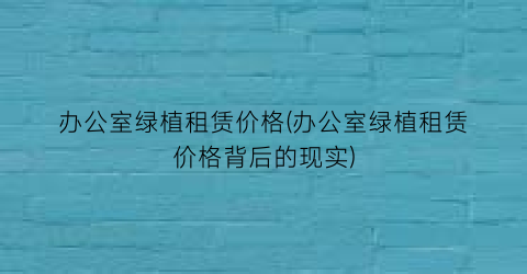 “办公室绿植租赁价格(办公室绿植租赁价格背后的现实)