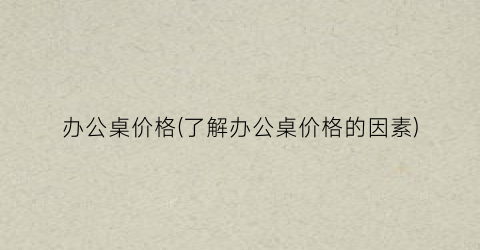 办公桌价格(了解办公桌价格的因素)