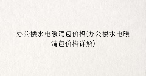 “办公楼水电暖清包价格(办公楼水电暖清包价格详解)