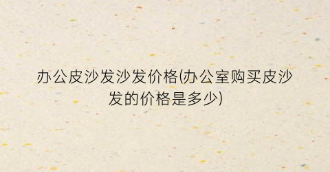 办公皮沙发沙发价格(办公室购买皮沙发的价格是多少)