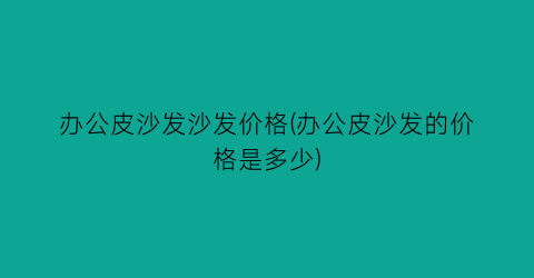 办公皮沙发沙发价格(办公皮沙发的价格是多少)