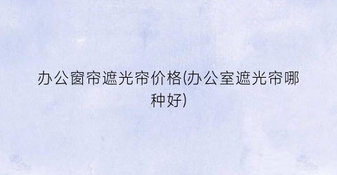 办公窗帘遮光帘价格(办公室遮光帘哪种好)