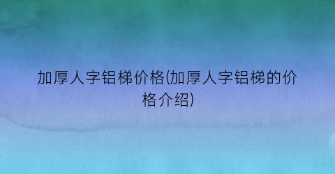 加厚人字铝梯价格(加厚人字铝梯的价格介绍)