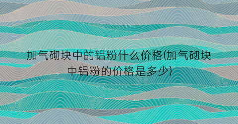 加气砌块中的铝粉什么价格(加气砌块中铝粉的价格是多少)