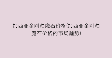加西亚金刚釉魔石价格(加西亚金刚釉魔石价格的市场趋势)