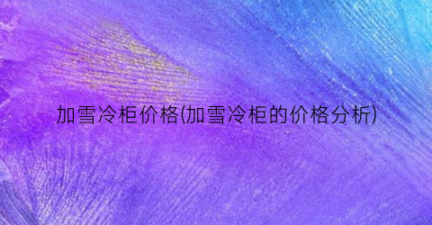 加雪冷柜价格(加雪冷柜的价格分析)