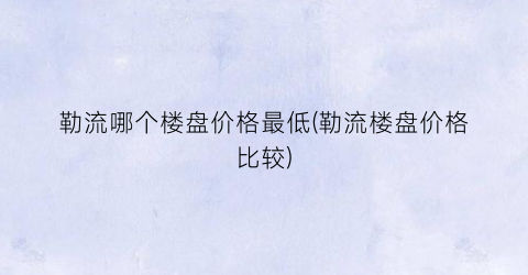 勒流哪个楼盘价格最低(勒流楼盘价格比较)