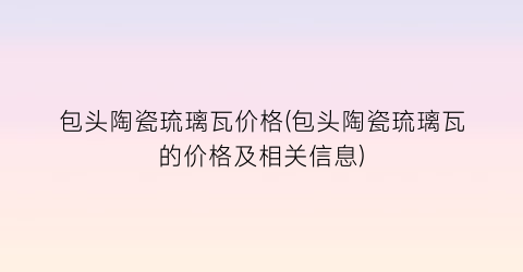 包头陶瓷琉璃瓦价格(包头陶瓷琉璃瓦的价格及相关信息)