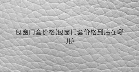 “包窗门套价格(包窗门套价格到底在哪儿)