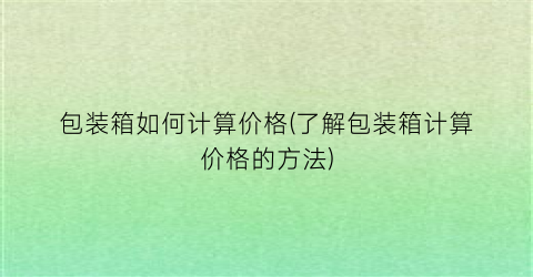 包装箱如何计算价格(了解包装箱计算价格的方法)