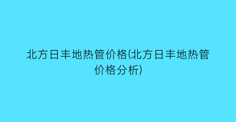 北方日丰地热管价格(北方日丰地热管价格分析)