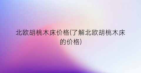 北欧胡桃木床价格(了解北欧胡桃木床的价格)