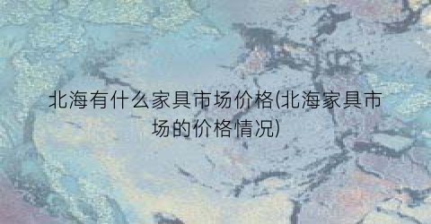 北海有什么家具市场价格(北海家具市场的价格情况)