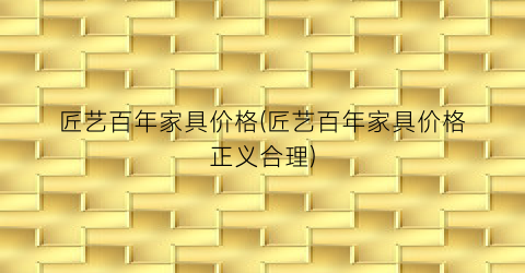匠艺百年家具价格(匠艺百年家具价格正义合理)