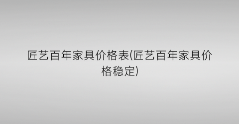 匠艺百年家具价格表(匠艺百年家具价格稳定)